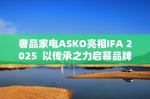 奢品家电ASKO亮相IFA 2025  以传承之力启幕品牌升级