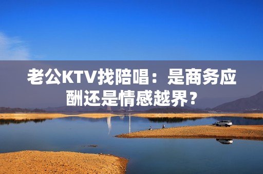 老公KTV找陪唱：是商务应酬还是情感越界？