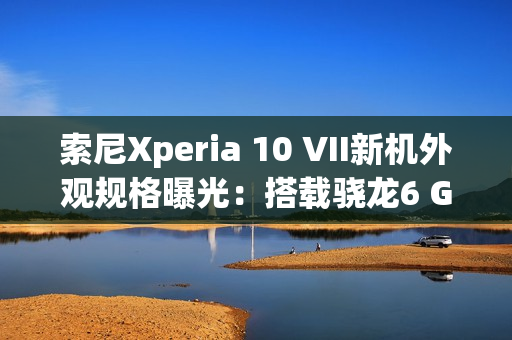 索尼Xperia 10 VII新机外观规格曝光：搭载骁龙6 Gen3