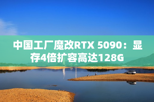 中国工厂魔改RTX 5090:显存4倍扩容高达128G 中国工厂魔改RTX 5090:显存4倍扩容高达128G