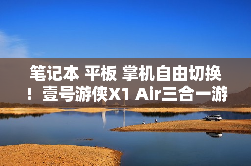笔记本 平板 掌机自由切换！壹号游侠X1 Air三合一游戏电脑公布 另有新款外置显卡拓展坞