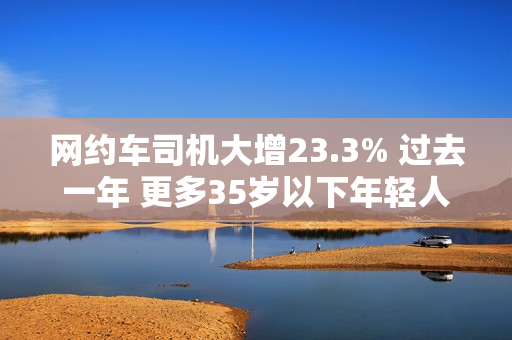 网约车司机大增23.3% 过去一年 更多35岁以下年轻人加入