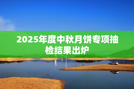 2025年度中秋月饼专项抽检结果出炉 2025年度中秋月饼专项抽检结果出炉