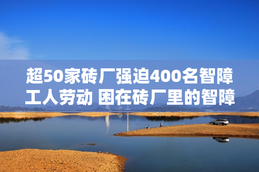 超50家砖厂强迫400名智障工人劳动 困在砖厂里的智障工人 超50家砖厂强迫400名智障工人劳动 困在砖厂里的智障工人