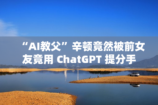 “AI教父”辛顿竟然被前女友竟用 ChatGPT 提分手