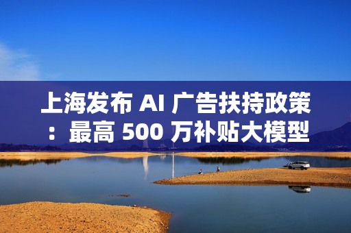 上海发布 AI 广告扶持政策：最高 500 万补贴大模型