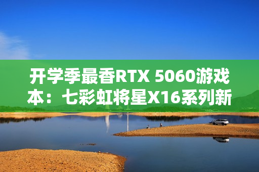 开学季最香RTX 5060游戏本：七彩虹将星X16系列新品上市 国补后6399元起