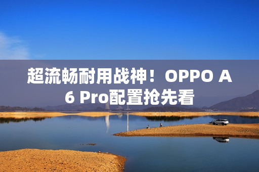 超流畅耐用战神!OPPO A6 Pro配置抢先看 超流畅耐用战神!OPPO A6 Pro配置抢先看