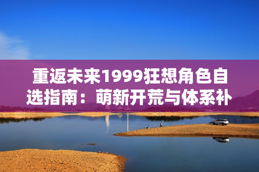 重返未来1999狂想角色自选指南：萌新开荒与体系补强全解析