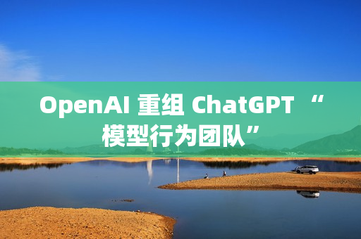 OpenAI 重组 ChatGPT “模型行为团队”