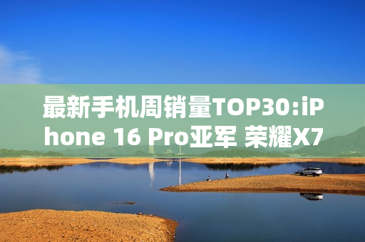 最新手机周销量TOP30:iPhone 16 Pro亚军 荣耀X70第三