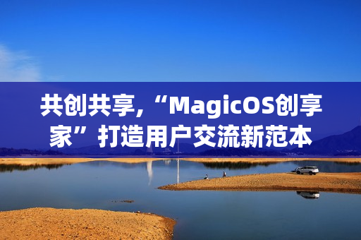 共创共享,“MagicOS创享家”打造用户交流新范本