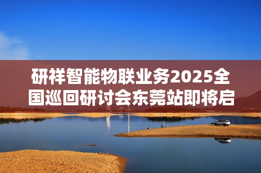 研祥智能物联业务2025全国巡回研讨会东莞站即将启幕！