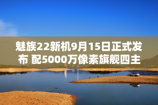 魅族22新机9月15日正式发布 配5000万像素旗舰四主摄