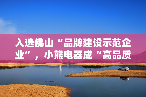 入选佛山“品牌建设示范企业”，小熊电器成“高品质”标杆