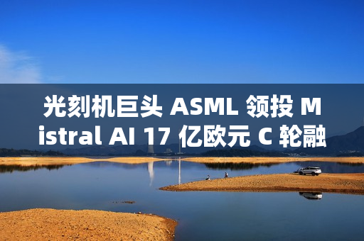 光刻机巨头 ASML 领投 Mistral AI 17 亿欧元 C 轮融资