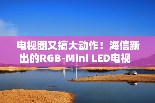 电视圈又搞大动作!海信新出的RGB-Mini LED电视 直接把画质卷到新高度 电视圈又搞大动作!海信新出的RGB-Mini LED电视 直接把画质卷到新高度