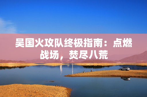 吴国火攻队终极指南：点燃战场，焚尽八荒
