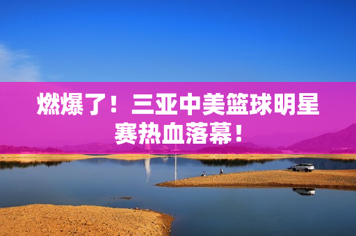 燃爆了!三亚中美篮球明星赛热血落幕! 燃爆了!三亚中美篮球明星赛热血落幕!