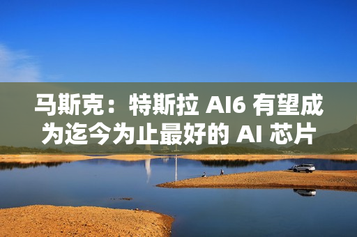马斯克：特斯拉 AI6 有望成为迄今为止最好的 AI 芯片