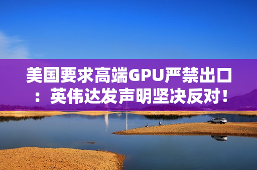 美国要求高端GPU严禁出口：英伟达发声明坚决反对！黄仁勋曾称这会让华为抢占份额