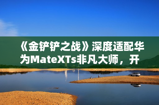 《金铲铲之战》深度适配华为MateXTs非凡大师，开启大屏对弈新篇章