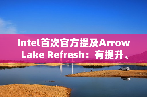 Intel首次官方提及Arrow Lake Refresh：有提升、但仍不及AMD