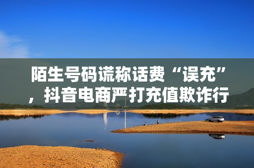 陌生号码谎称话费“误充”，抖音电商严打充值欺诈行为