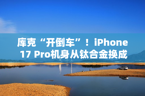 库克“开倒车”！iPhone 17 Pro机身从钛合金换成铝合金：两大核心原因