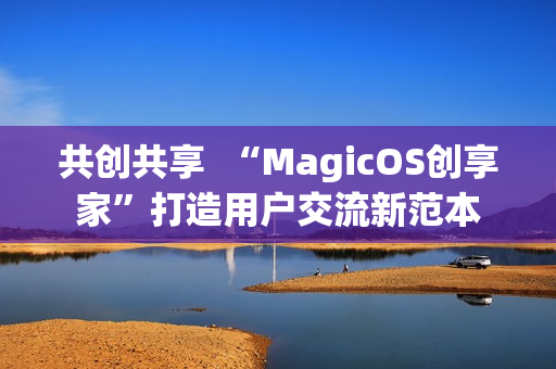 共创共享  “MagicOS创享家”打造用户交流新范本
