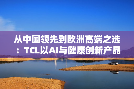 从中国领先到欧洲高端之选：TCL以AI与健康创新产品亮相IFA 2025