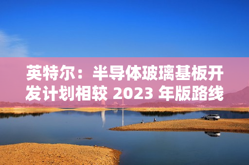 英特尔：半导体玻璃基板开发计划相较 2023 年版路线图没有变化