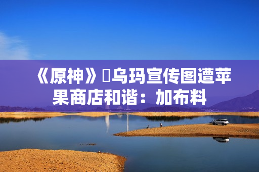 《原神》菈乌玛宣传图遭苹果商店和谐：加布料