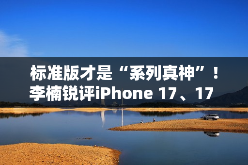 标准版才是“系列真神”！李楠锐评iPhone 17、17 Pro Max：苹果从鄙视到成为华为小米