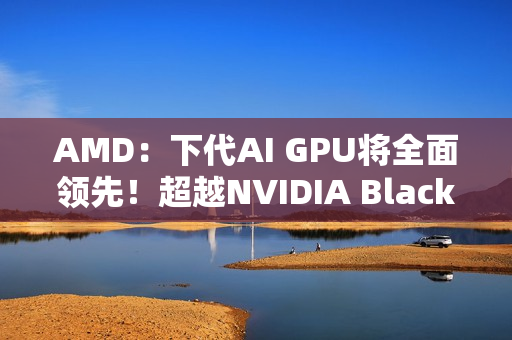 AMD：下代AI GPU将全面领先！超越NVIDIA Blackwell和Rubin