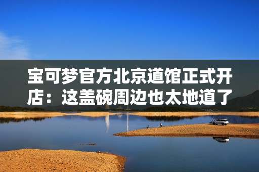 宝可梦官方北京道馆正式开店:这盖碗周边也太地道了 宝可梦官方北京道馆正式开店:这盖碗周边也太地道了