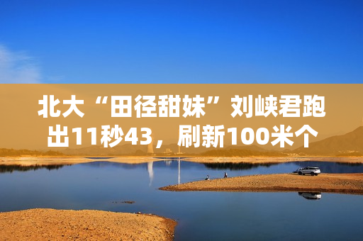 北大“田径甜妹”刘峡君跑出11秒43,刷新100米个人最好成绩 北大“田径甜妹”刘峡君跑出11秒43,刷新100米个人最好成绩