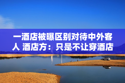 一酒店被曝区别对待中外客人 酒店方:只是不让穿酒店内的拖鞋 一酒店被曝区别对待中外客人 酒店方:只是不让穿酒店内的拖鞋