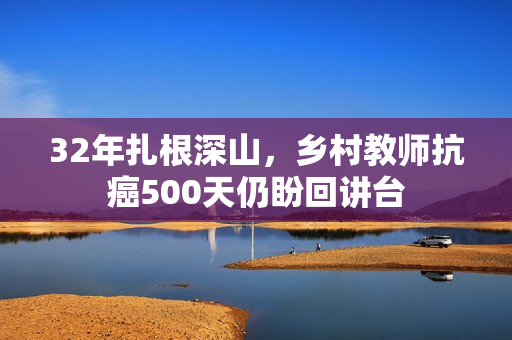 32年扎根深山，乡村教师抗癌500天仍盼回讲台