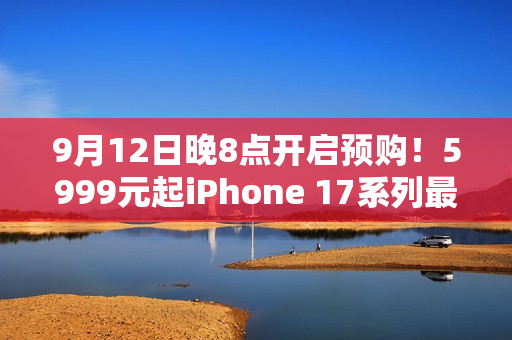 9月12日晚8点开启预购！5999元起iPhone 17系列最全购买攻略：该买哪款 帮你闭坑