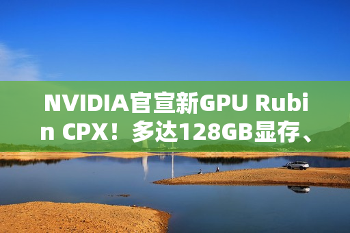 NVIDIA官宣新GPU Rubin CPX！多达128GB显存、推理性能高达百万token