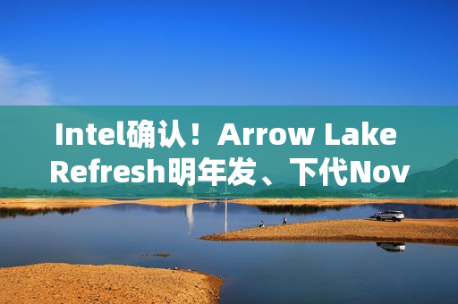 Intel确认！Arrow Lake Refresh明年发、下代Nova Lake在年底
