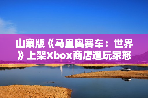 山寨版《马里奥赛车:世界》上架Xbox商店遭玩家怒喷 山寨版《马里奥赛车:世界》上架Xbox商店遭玩家怒喷