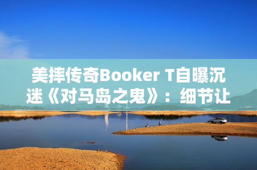 美摔传奇Booker T自曝沉迷《对马岛之鬼》：细节让我震撼