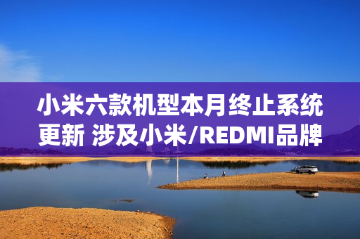 小米六款机型本月终止系统更新 涉及小米/REDMI品牌 小米六款机型本月终止系统更新 涉及小米/REDMI品牌