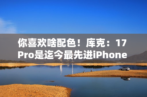 你喜欢啥配色！库克：17 Pro是迄今最先进iPhone 新机我最爱是橙色