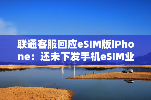 联通客服回应eSIM版iPhone：还未下发手机eSIM业务通知 只有手表eSIM业务