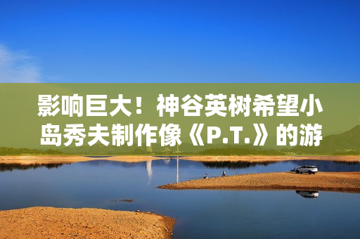 影响巨大！神谷英树希望小岛秀夫制作像《P.T.》的游戏