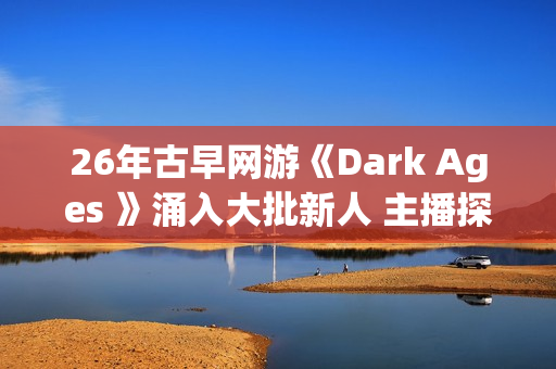 26年古早网游《Dark Ages 》涌入大批新人 主播探秘视频发威