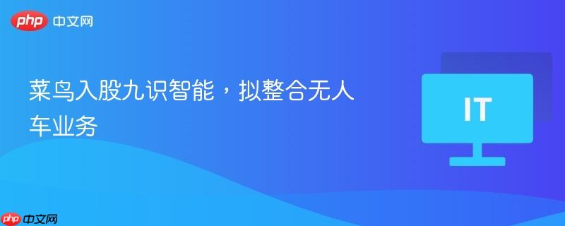 菜鸟入股九识智能，拟整合无人车业务